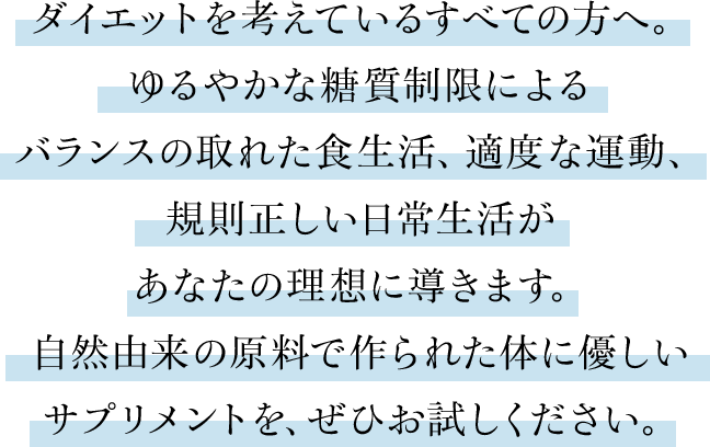 ダイエットを考えているすべての方へ。ゆるやかな糖質制限によるバランスの取れた食生活、適当な運動、規則正しい日常生活があなたの理想に導きます。自然由来の原料で作られた体に優しいサプリメントを、ぜひお試しください。